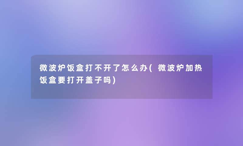微波炉饭盒打不开了怎么办(微波炉加热饭盒要打开盖子吗) 微波炉饭盒打不开了怎么办(微波炉加热饭盒要打开盖子吗)