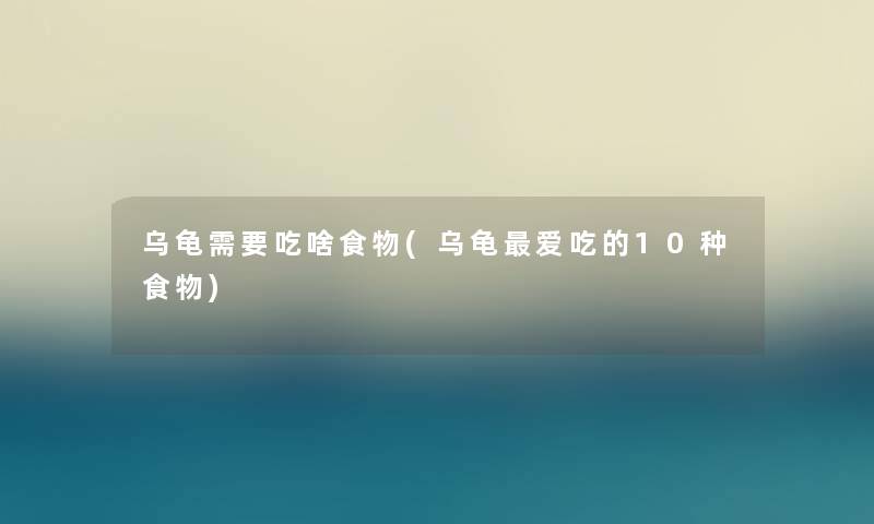 乌龟需要吃啥食物(乌龟爱吃的10种食物)