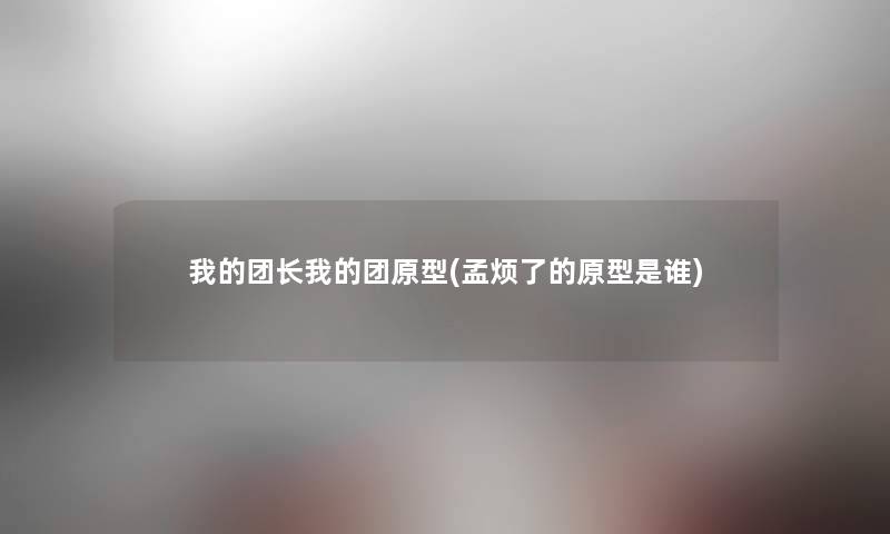 我的团长我的团原型(孟烦了的原型是谁)