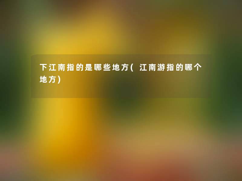 下江南指的是哪些地方(江南游指的哪个地方)