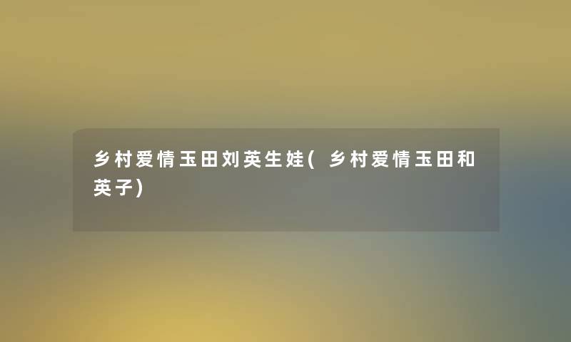 乡村爱情玉田刘英生娃(乡村爱情玉田和英子) 乡村爱情玉田刘英生娃(乡村爱情玉田和英子)