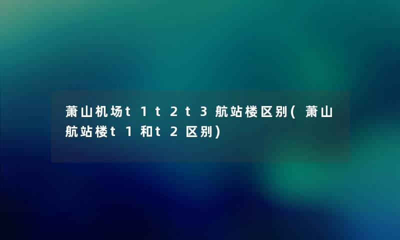 萧山机场t1t2t3航站楼区别(萧山航站楼t1和t2区别) 萧山机场t1t2t3航站楼区别(萧山航站楼t1和t2区别)