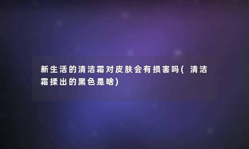 新生活的清洁霜对皮肤会有损害吗(清洁霜揉出的黑色是啥)