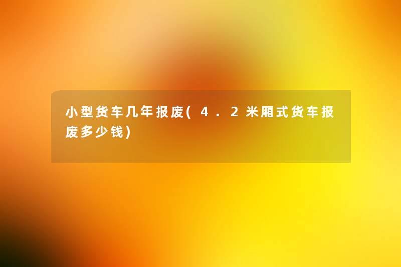 小型货车几年报废(4.2米厢式货车报废多少钱)