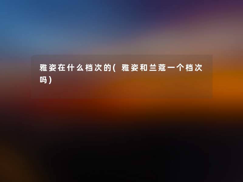 雅姿在什么档次的(雅姿和兰蔻一个档次吗) 雅姿在什么档次的(雅姿和兰蔻一个档次吗)