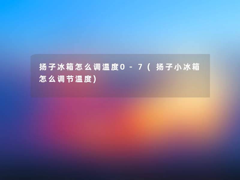 扬子冰箱怎么调温度0-7(扬子小冰箱怎么调节温度)
