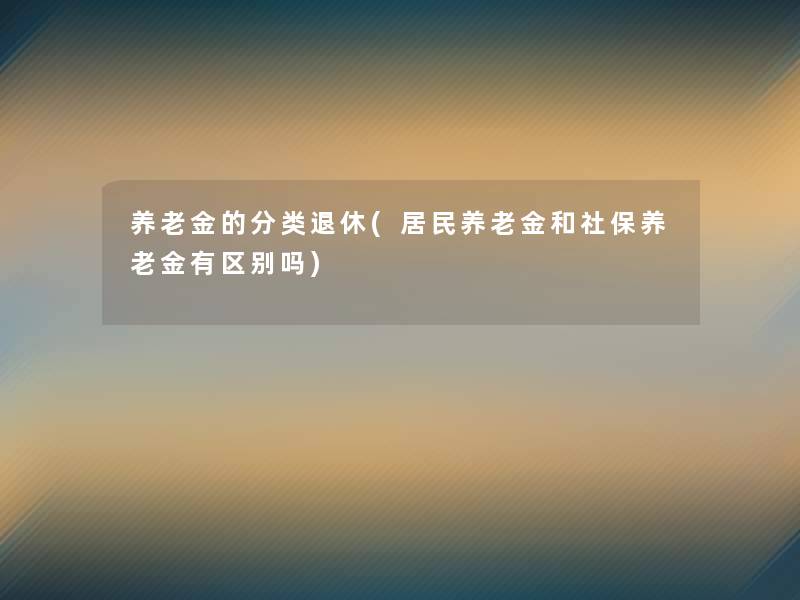 养老金的分类退休(居民养老金和社保养老金有区别吗) 养老金的分类退休(居民养老金和社保养老金有区别吗)