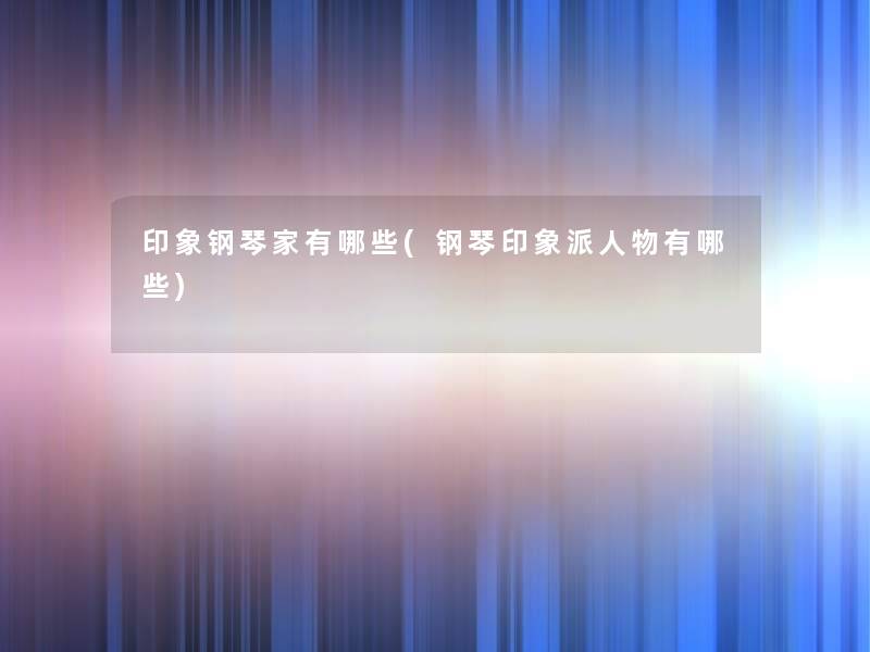 印象钢琴家有哪些(钢琴印象派人物有哪些) 印象钢琴家有哪些(钢琴印象派人物有哪些)