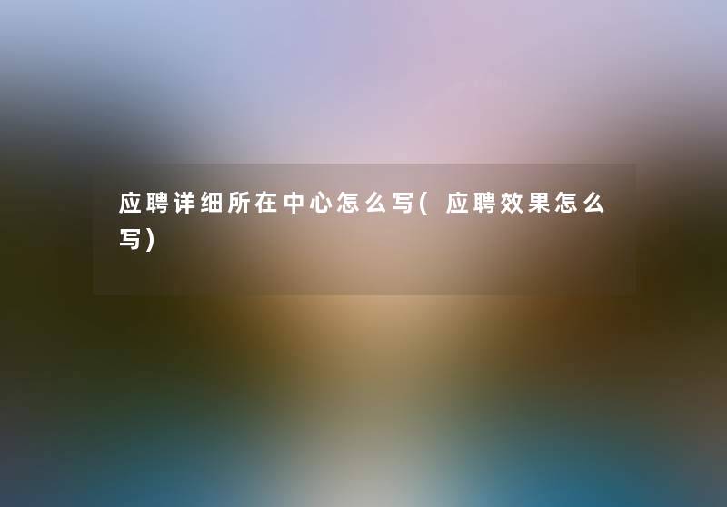 应聘详细所在中心怎么写(应聘效果怎么写) 应聘详细所在中心怎么写(应聘效果怎么写)