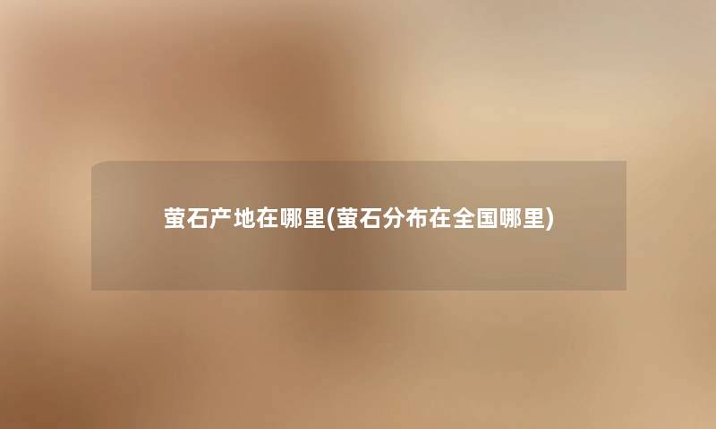 萤石产地在哪里(萤石分布在全国哪里) 萤石产地在哪里(萤石分布在全国哪里)