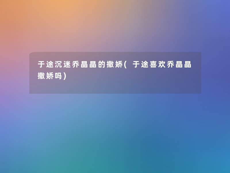 于途沉迷乔晶晶的撒娇(于途喜欢乔晶晶撒娇吗) 于途沉迷乔晶晶的撒娇(于途喜欢乔晶晶撒娇吗)