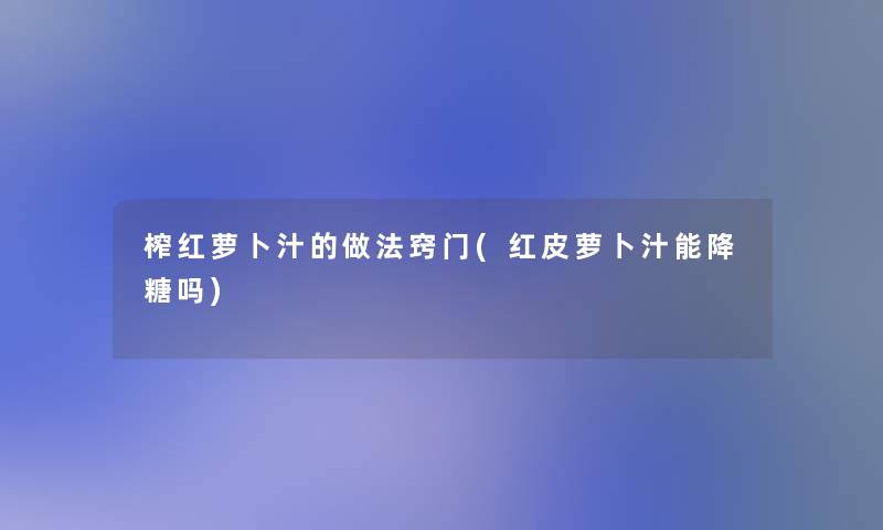 榨红萝卜汁的做法窍门(红皮萝卜汁能降糖吗)