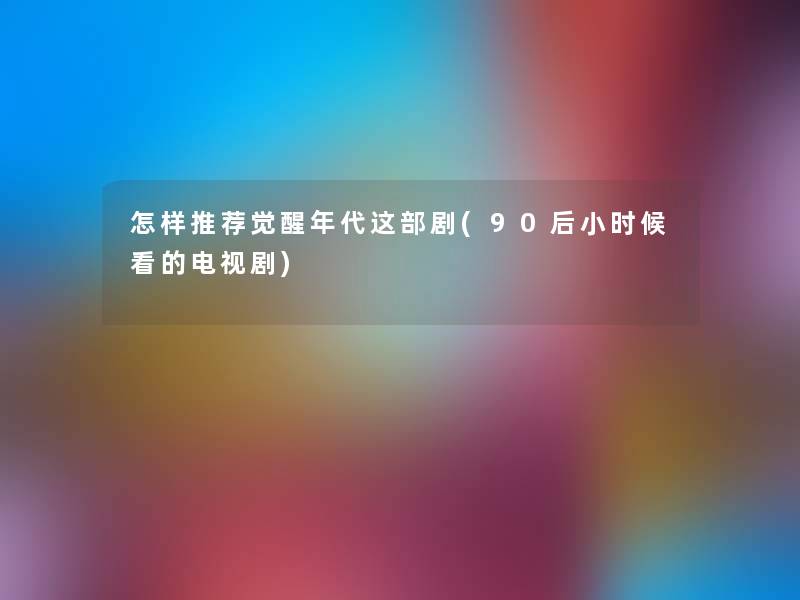 怎样推荐觉醒年代这部剧(90后小时候看的电视剧) 怎样推荐觉醒年代这部剧(90后小时候看的电视剧)