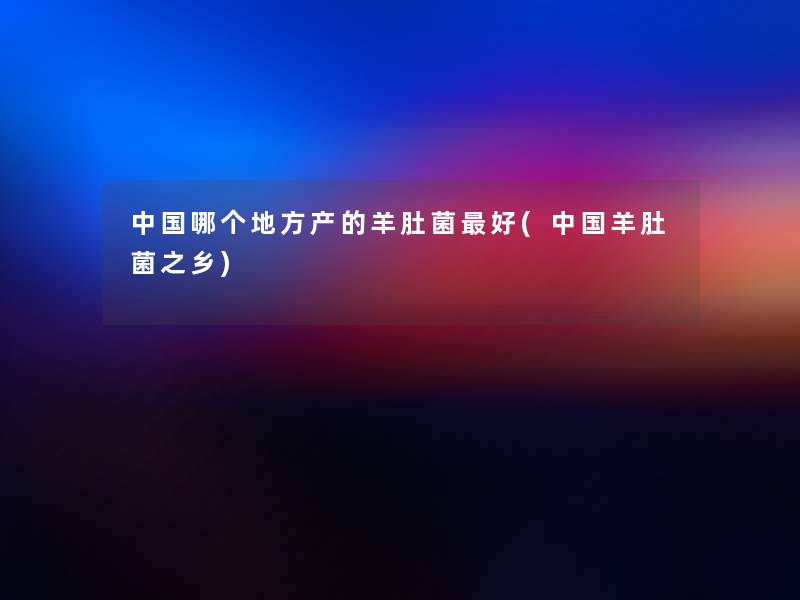中国哪个地方产的羊肚菌好(中国羊肚菌之乡)