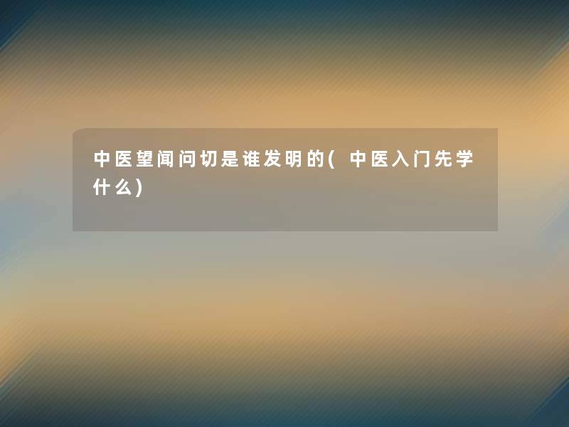 中医望闻问切是谁发明的(中医入门先学什么) 中医望闻问切是谁发明的(中医入门先学什么)