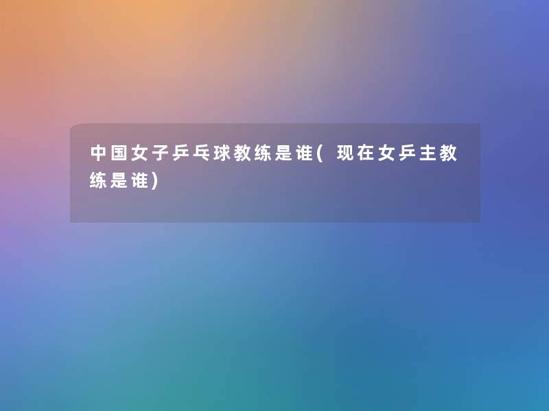 中国女子乒乓球教练是谁(女乒主教练是谁) 中国女子乒乓球教练是谁(女乒主教练是谁)