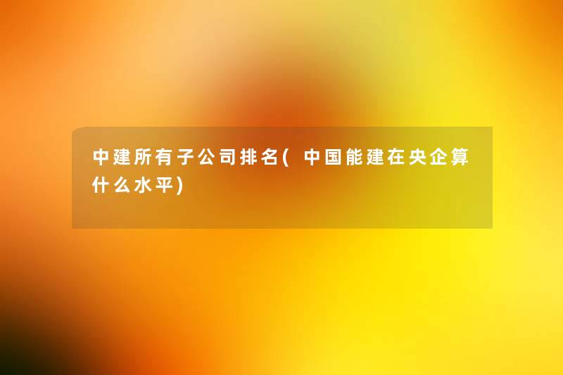 中建所有子公司推荐(中国能建在央企算什么水平) 中建所有子公司推荐(中国能建在央企算什么水平)