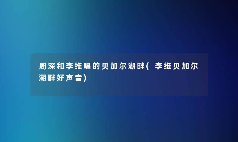 周深和李维唱的贝加尔湖畔(李维贝加尔湖畔好声音) 周深和李维唱的贝加尔湖畔(李维贝加尔湖畔好声音)