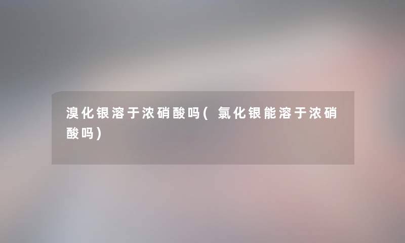 溴化银溶于浓硝酸吗(氯化银能溶于浓硝酸吗)