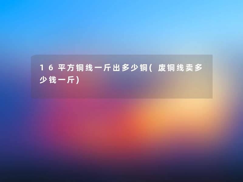 16平方铜线一斤出多少铜(废铜线卖多少钱一斤) 16平方铜线一斤出多少铜(废铜线卖多少钱一斤)