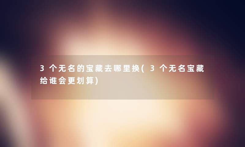 3个无名的宝藏去哪里换(3个无名宝藏给谁会更划算)