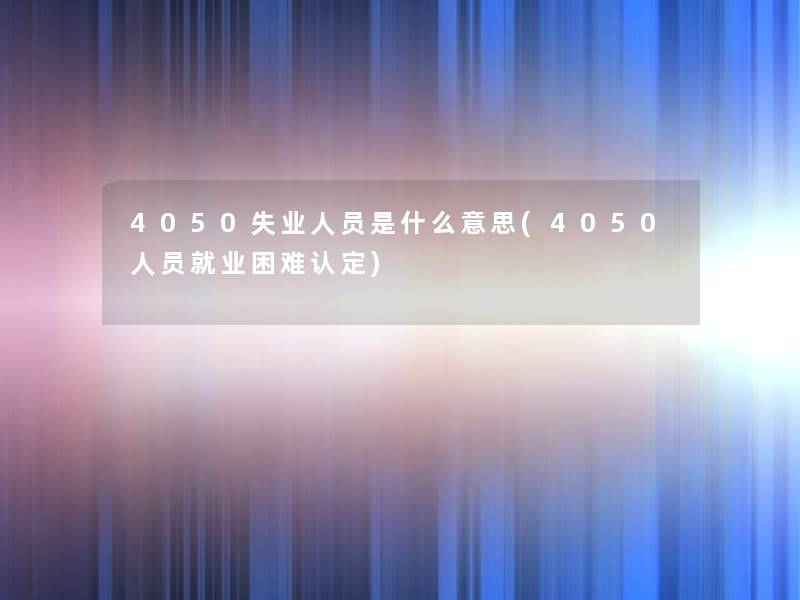 4050失业人员是什么意思(4050人员就业困难认定) 4050失业人员是什么意思(4050人员就业困难认定)