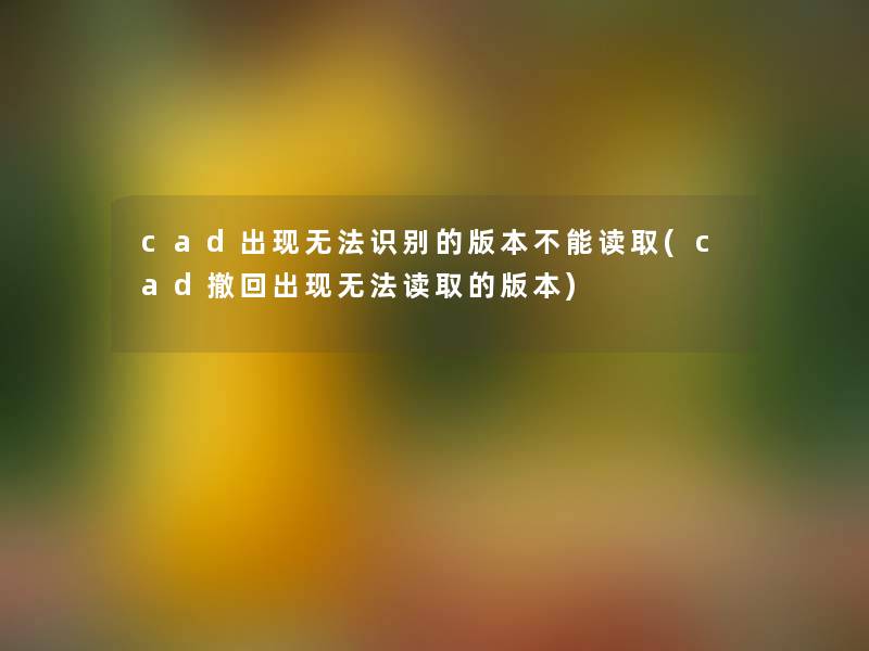 cad出现无法识别的版本不能读取(cad撤回出现无法读取的版本)