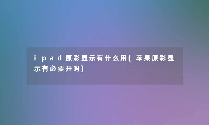ipad原彩显示有什么用(苹果原彩显示有必要开吗) ipad原彩显示有什么用(苹果原彩显示有必要开吗)