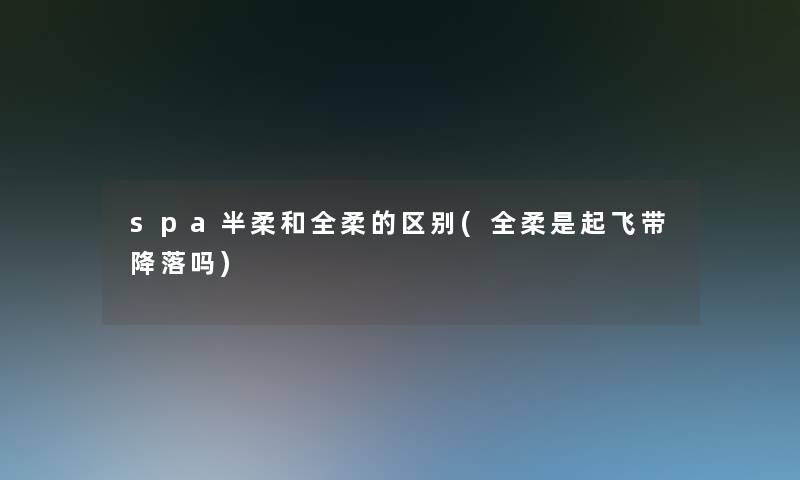 spa半柔和全柔的区别(全柔是起飞带降落吗) spa半柔和全柔的区别(全柔是起飞带降落吗)