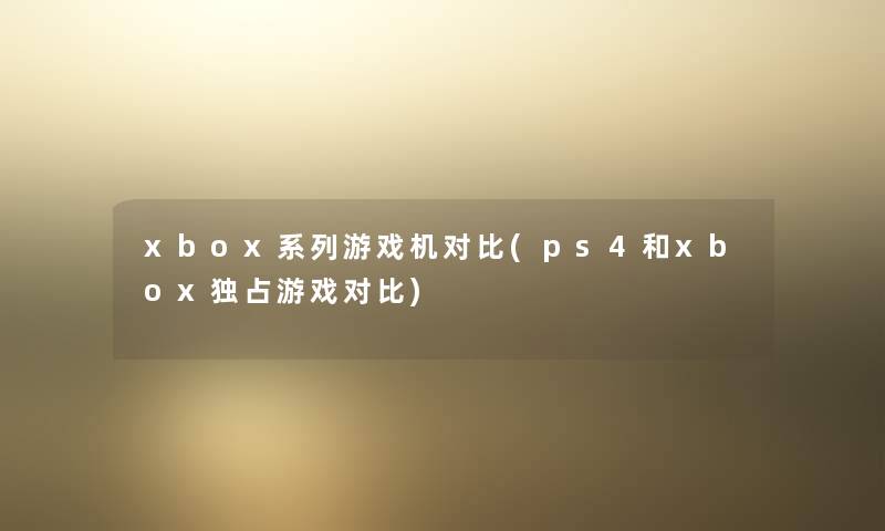 xbox系列游戏机对比(ps4和xbox独占游戏对比) xbox系列游戏机对比(ps4和xbox独占游戏对比)