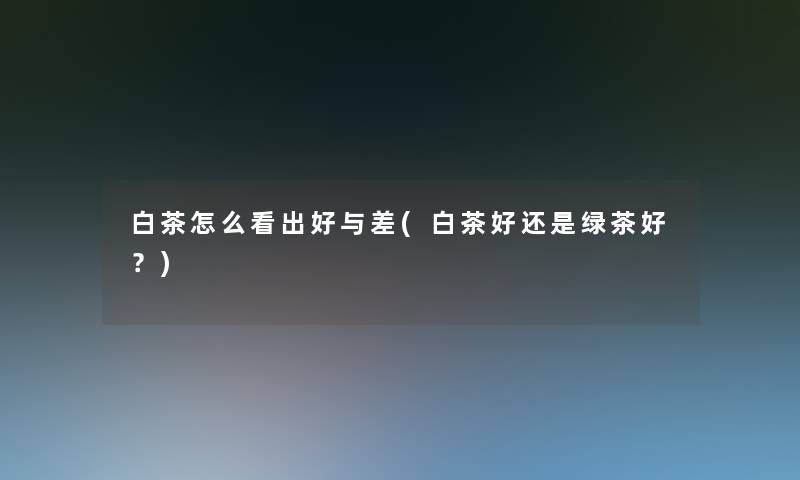 白茶怎么看出好与差(白茶好还是绿茶好？)