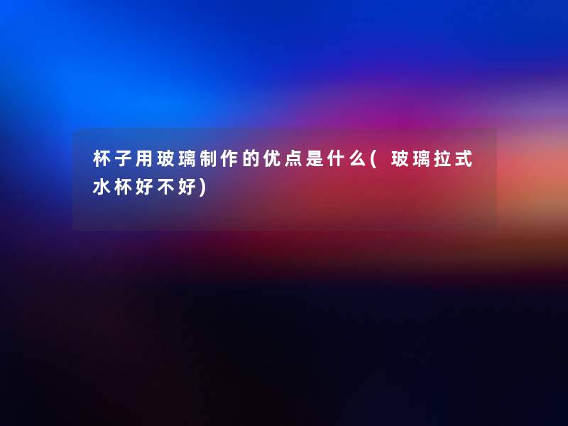杯子用玻璃制作的优点是什么(玻璃拉式水杯好不好) 杯子用玻璃制作的优点是什么(玻璃拉式水杯好不好)