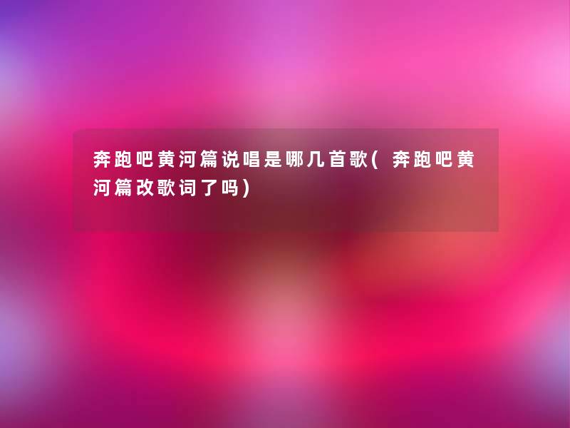 奔跑吧黄河篇说唱是哪几首歌(奔跑吧黄河篇改歌词了吗)