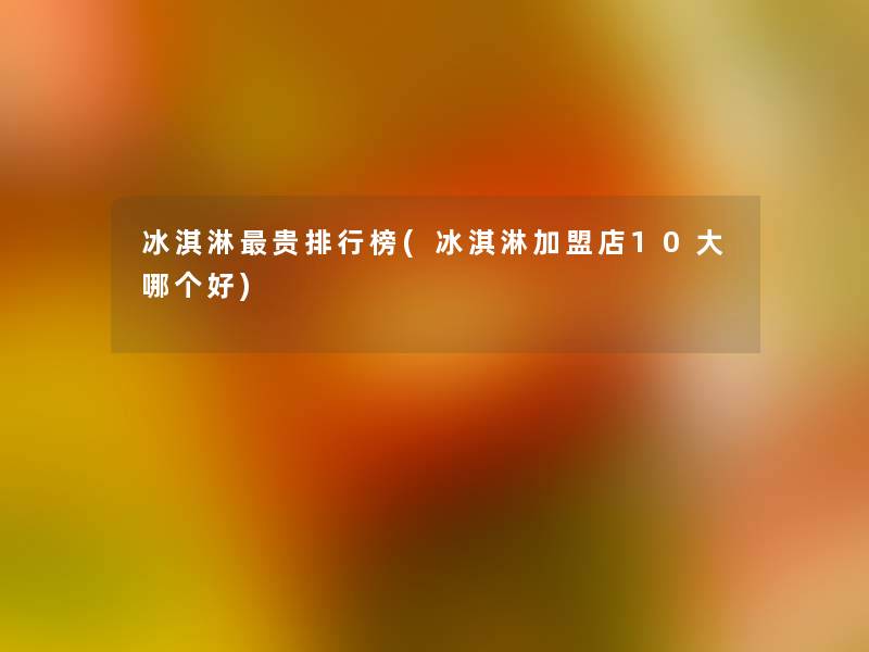 冰淇淋贵整理榜(冰淇淋加盟店10大哪个好) 冰淇淋贵整理榜(冰淇淋加盟店10大哪个好)