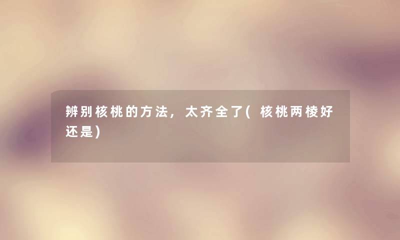 辨别核桃的方法,太齐全了(核桃两棱好还是)