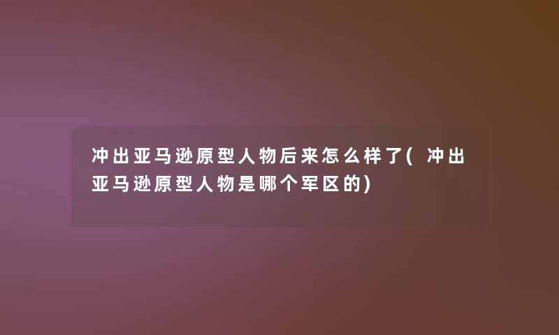 冲出亚马逊原型人物后来怎么样了(冲出亚马逊原型人物是哪个军区的)
