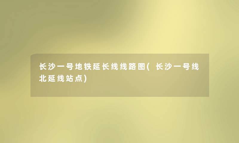 长沙一号地铁延长线线路图(长沙一号线北延线站点) 长沙一号地铁延长线线路图(长沙一号线北延线站点)