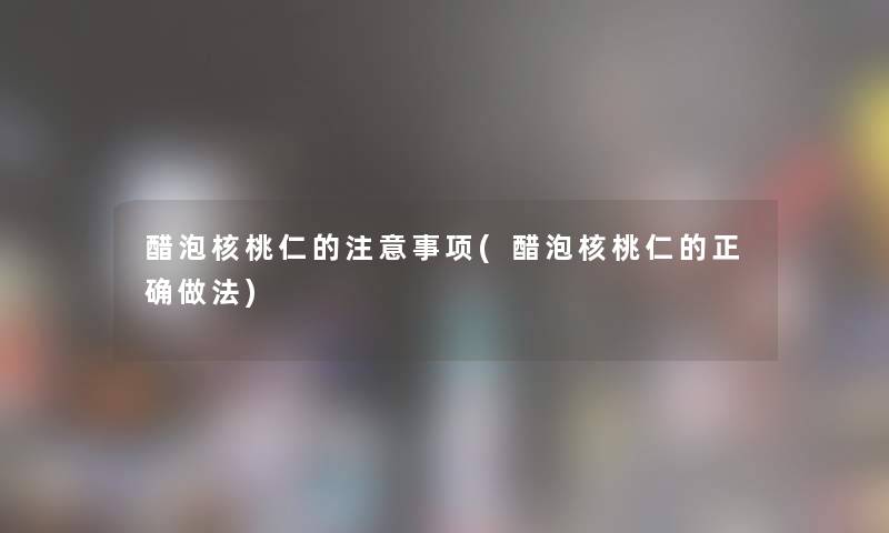 醋泡核桃仁的注意事项(醋泡核桃仁的正确做法)