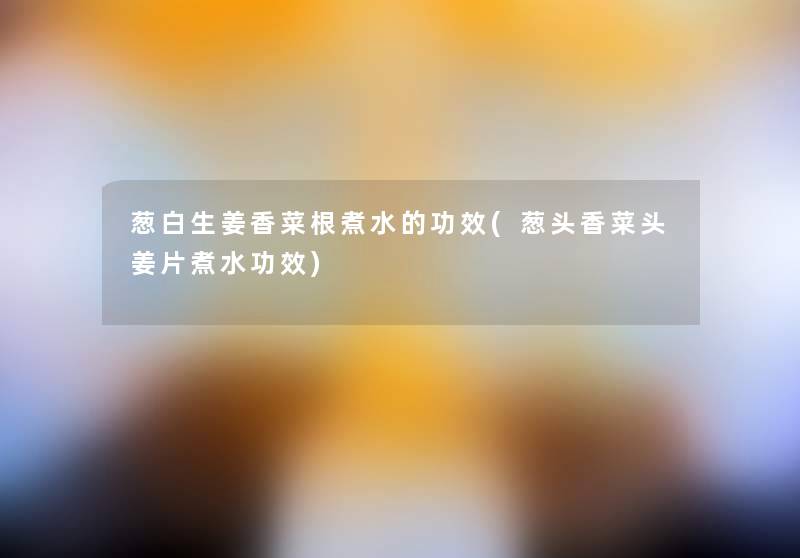 葱白生姜香菜根煮水的功效(葱头香菜头姜片煮水功效)