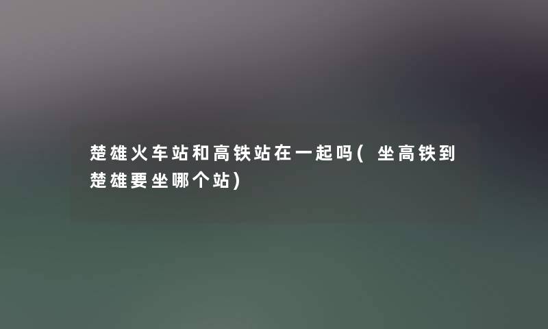 楚雄火车站和高铁站在一起吗(坐高铁到楚雄要坐哪个站) 楚雄火车站和高铁站在一起吗(坐高铁到楚雄要坐哪个站)