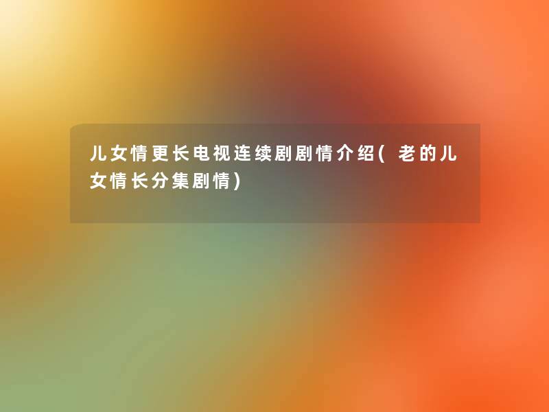 儿女情更长电视连续剧剧情介绍(老的儿女情长分集剧情) 儿女情更长电视连续剧剧情介绍(老的儿女情长分集剧情)