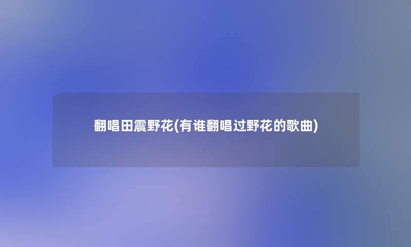 翻唱田震野花(有谁翻唱过野花的歌曲) 翻唱田震野花(有谁翻唱过野花的歌曲)