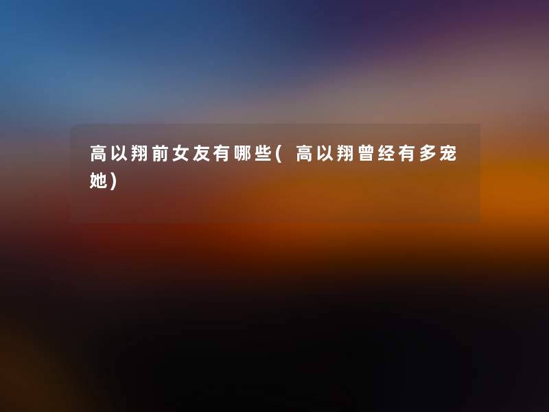 高以翔前女友有哪些(高以翔曾经有多宠她)