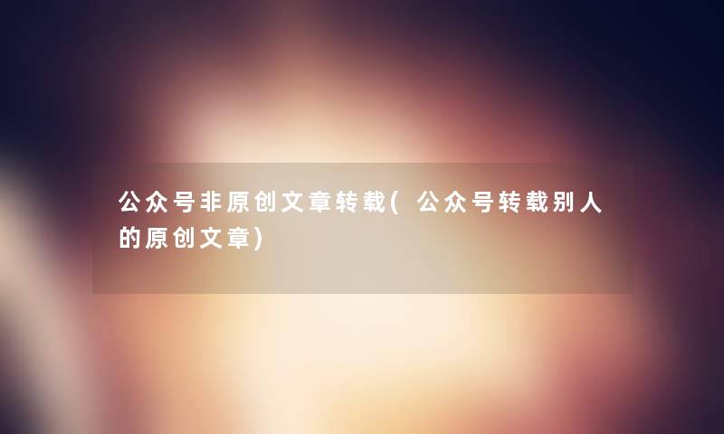 公众号非原创文章转载(公众号转载别人的原创文章) 公众号非原创文章转载(公众号转载别人的原创文章)