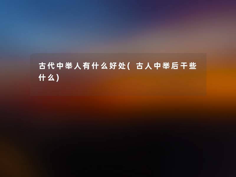 古代中举人有什么好处(古人中举后干些什么) 古代中举人有什么好处(古人中举后干些什么)