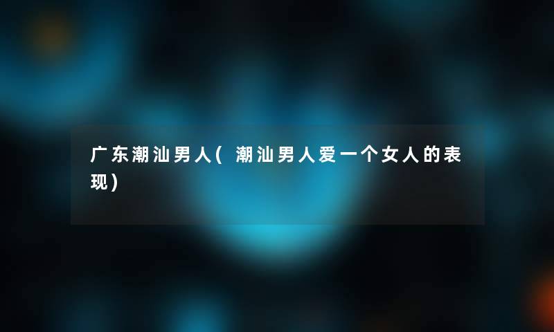 广东潮汕男人(潮汕男人爱一个女人的表现) 广东潮汕男人(潮汕男人爱一个女人的表现)