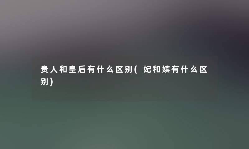 贵人和皇后有什么区别(妃和嫔有什么区别)