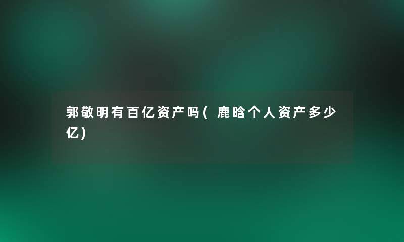 郭敬明有百亿资产吗(鹿晗个人资产多少亿) 郭敬明有百亿资产吗(鹿晗个人资产多少亿)