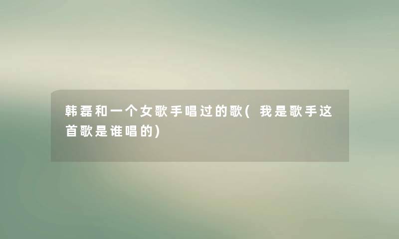 韩磊和一个女歌手唱过的歌(我是歌手这首歌是谁唱的) 韩磊和一个女歌手唱过的歌(我是歌手这首歌是谁唱的)