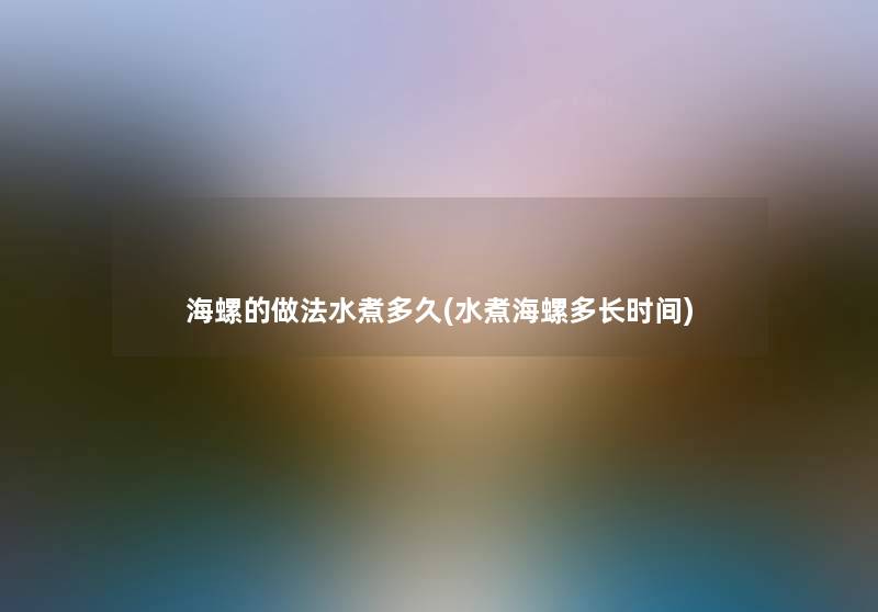 海螺的做法水煮多久(水煮海螺多长时间) 海螺的做法水煮多久(水煮海螺多长时间)